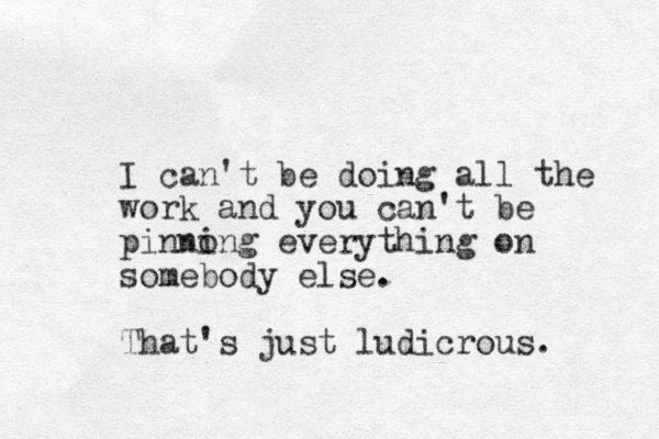 I can't be doing all the work and you can't be pinnong i everything on somebody else. That's just ludicrous.