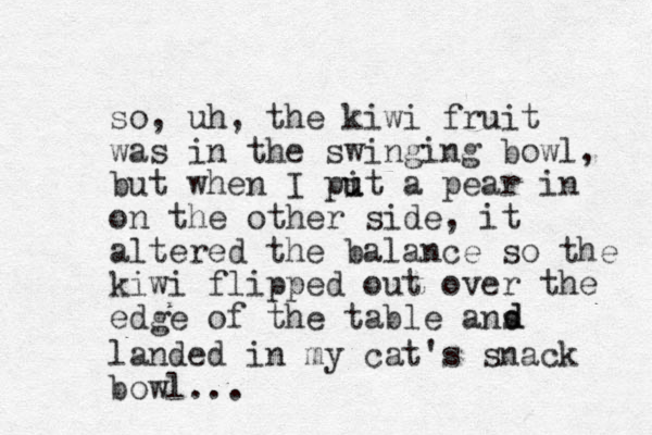 so, uh, the kiwi fruit was in the swinging bowl, but when I pit a u u pear in on the other side, it altered the balance so the kiwi flipped out over the edge of the table ans d d landed in my cat's snack bowl...