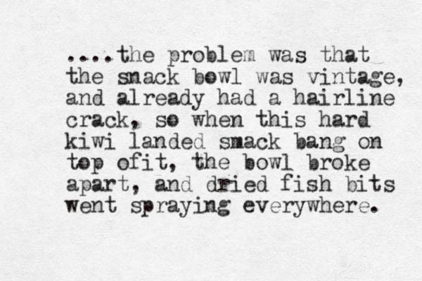 ....the problem was that the snack bowl was vintage, and already had a hairline crack, so when this hard kiwi landed smack bang on top of t i , the bowl broke apart, and dried fish bits went spraying everywhere. 