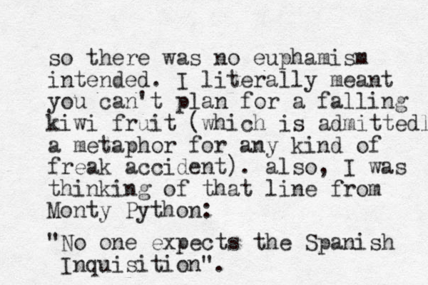 so there was no euphamism intended. I literally meant you can't plan for a falling kiwi fruit (which is admittedly a metaphor for any kind of freak accident). also, I was thinking of that line from Monty Python: "No one expects the Spanish Inquisition".