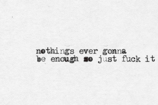 othing n s ever gonna be enough so just fuck it 