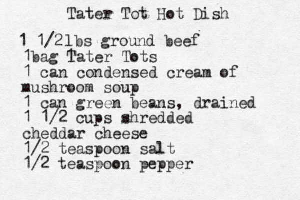 Tater Tot Hot Dish 1 1/2 lbs ground beef 1 1bag Tater Tots 1 can condensed cream of mushroom soup 1 can green beans, drained 1 1/2 cups shredded cheddar cheese 1/2 teaspoon salt 1/2 teaspoon pepper