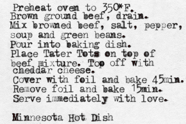 Preheat oven to 350*F . Brown ground beef, drain. Mix browned beef, salt, pepper, soup and green beans. Pour into baking dish. Place Tater Tots on top of beef mixture. Too p off with cheddar cheese. Cover with foil and bake 45min. Remove foil and bake 15min. Serve immediately with love. Minnesota Hot Dish