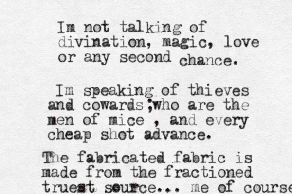 Im not talking of divination, magic, love or any second chan e c . Im speaking of thieves and cowards who are the men of mice , and every cheap shot advance. ; The fabricated fabric is made from the fractioned truest source... me of course 