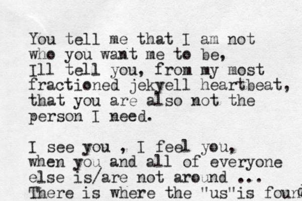 You tell me that I am not who you want me to be, Ill tell you, from my most fractioned jekyell heartbeat, that you are also not the person I need. I see you , I feel you, when you and all of everyone else is/are not around ... There is where the "us" is found d 