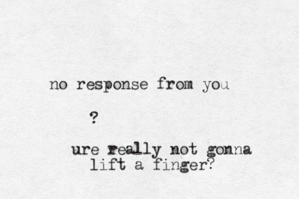 no response from you ? ure really not gonna lift a finger?