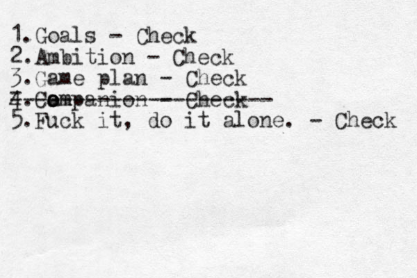 1.Goals - Check 2. Ambition - Check 3.Game plan - Check 4.Cam o o ompanion - Check 5.Fuck it, do it alone. - Check - --------------------- 