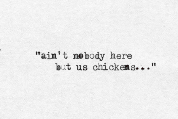 "ain't nobody here but us chickens..." 