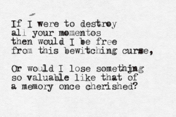 If I were to destroy all your momentos then would I be free from this bewitching curse, Or would I lose somethjng i so valuable like that of a memory once cherished? 