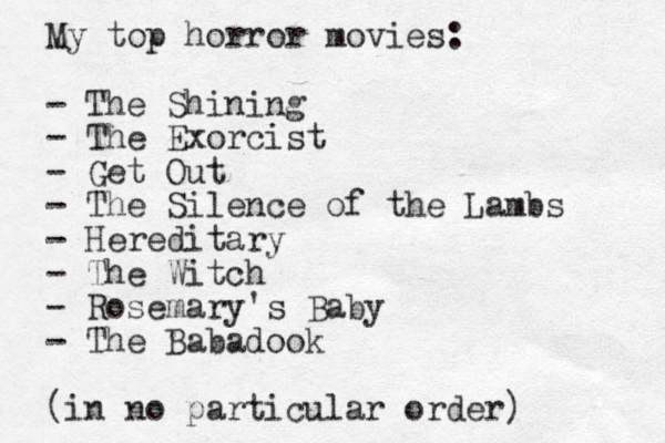 My top horror movies: - The Shining - The Exorcist - Get Out - The Silence of the Lambs - Hereditary - The Witch - Rosemary's Baby - The Babadook (in no particular order) 
