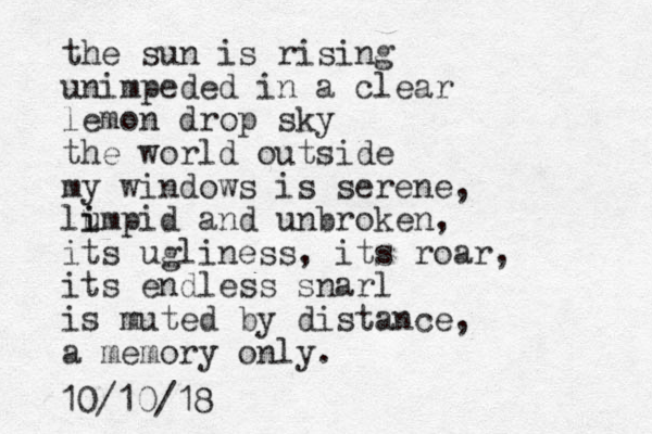 the sun is rising unimpeded in a clear lemon drop sky the world outside my windows is serene, lu i impid and unbroken, its ugliness, its roar, its endless snarl is muted by distance, a memory only. 10/10/18
