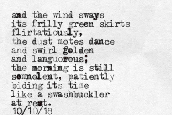 and the wind sways its frilly green skirts flirtatiously, the dust motes dance and swirl folden g and languorous; the morning is still somnolent, patiently biding its time like a swashbuckler at rest. 10/10/18