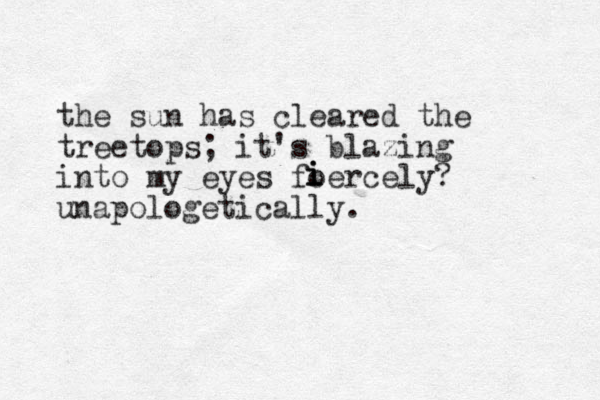 the sun has cleared the treetops; it's blazing into my eyes foercely? unapologetically. i i i 