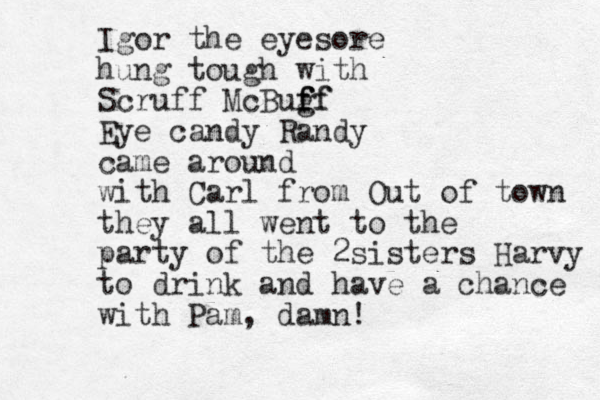 Igor the eyesore hung tough with Scruff McBugf f f ff Eye candy Randy came around with Carl from Out of town they all went to the party of the 2sisters Harvy to drink and have a chance with Pam, damn!