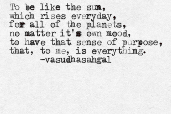To be like the sun, which rises everyday, for all of the planets, no matter it's own mood, to have that sense of purpose, that, to me, is everything. -vasudhasahgal 