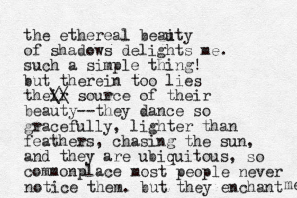 the ethereal beaity of shadows delights me. u such a simple thing! but therein too lies their // \\ source of their beauty--they dance so gracefully, lighter than feathers, chasing the sun, and they are ubiquitous, commonplace p so most people never notice them. but they enchant me 