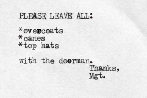 PLEASE LEAVE ALL: *ovee r r r r r rcoats *canes *top hats with the doorman. Thanks, Mgt.
