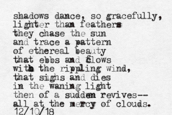 shadows dance, so gracefully, lighter than feathers they chase the sun and trace a pattern of ethereal beauty that ebbs and dlows witb the h h rippling wind, that sughs and dies i in the waning light then of a suddw en en revives all at the mercy of clouds. 12/10/18 f c -- 