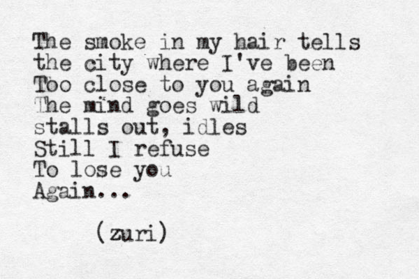 The smoke in my hair tells the city where I've been Too close to you again The mind goes wild stalls out, idles Still I refuse To lose you Again... (zuri z z )
