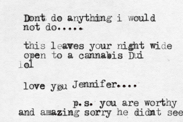 Dont do anythm ing i would not do..... this leaves your night wide open to a cannabis Dui ol l love ypu o Jennifer.... p.s. you are worthy and amazing sorry he didnt see 