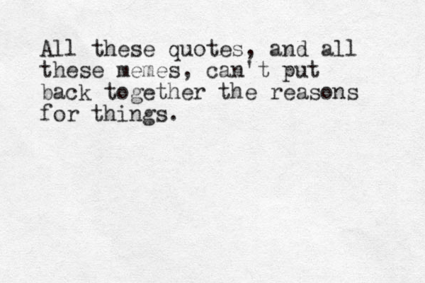 All these quotes, and all these memes, can't put back together the reasons for things. 