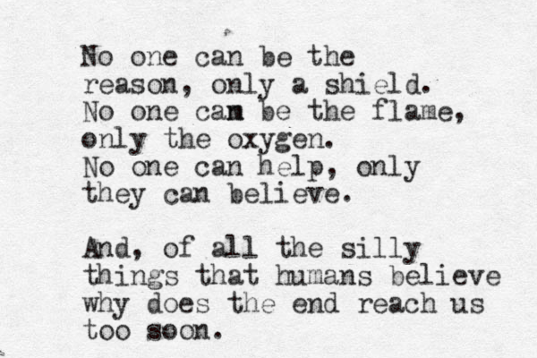 No one can be the reason, only a shield. No one cam n be the flame, only the oxygen. No one can help, only they can believe. And, of all the silly things that humans believe why does the end reach us too soon.