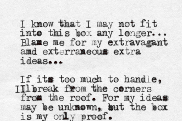 I know that I may not fit into this box any longer... Blame me for my extravagant amd exterraneous extra ideas... If its too much to handle, I break from the corners ll I from the roof. For my ideas may be unknown, a b but the box is my only proof. 