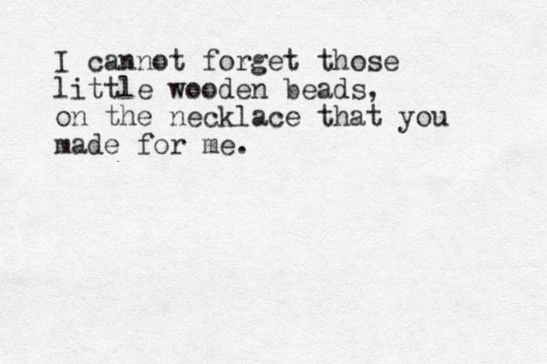 I cannot forget those little wooden beads, on the necklace that you made for me. 