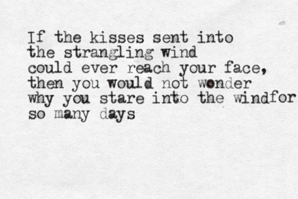 If the kisses sent into the strangling wind could ever reach your face, then you would not wonder why you stare into the wind so many days for 