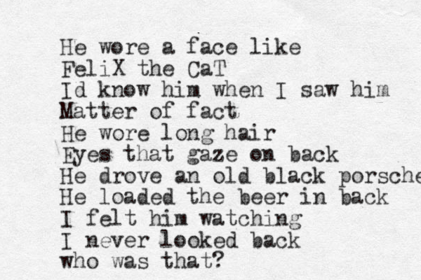 He wore a face like FeliX the CaT I d know him when I saw him Matter of fact He wore long hair Eyes that gaze on back He drove an old black porsche He loaded the beer in back I felt him watching I never looked back who was that?