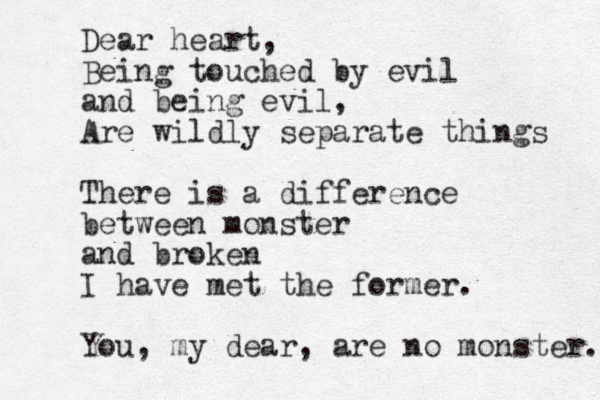 Dear heart, Being touched by evil and being evil, Are wildly separate things There is a difference between monster and broken I have met the former. You, my dear, are no monster. 