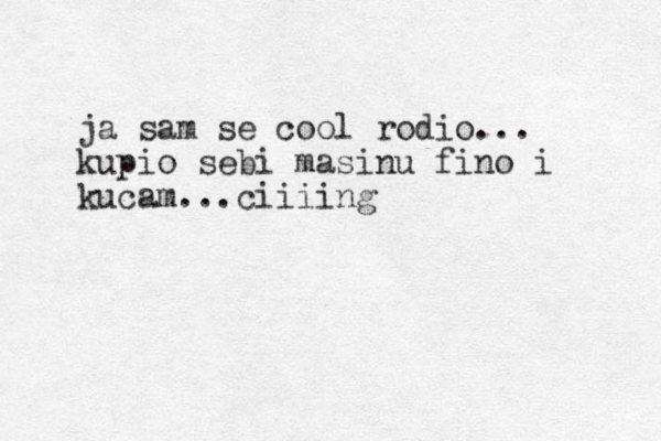 ja sam se cool rodio... kupio sebi masinu fino i kucam...ciiiing