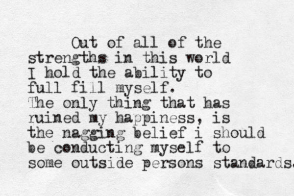 Out of all of the strengths in this world I hold the ability to full fill myself. The only thing that has ruined my happiness, is the nagging belief i should be conducting myself to some outside persons standards. 
