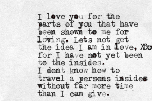 I love you for the parts of you that have been shown to me for loving. Lets not get the idea I am in love, for Xxx for I have not yet been to the insides. I dont know how to travel a persons insides without far more time than I can give.
