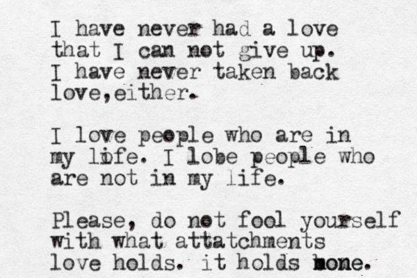 I have never had a love that I can not give up. I have never taken back love either , . I love people who are in my lofe i . I lobe people who are not in my life. Please, do not fool yourself with what attatchments love holds. it holds b nome n mone. 