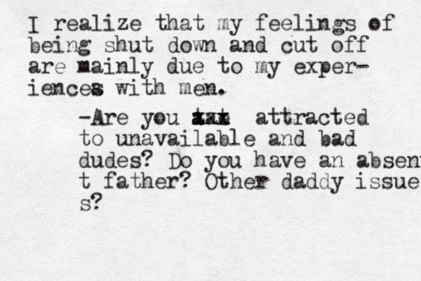 I realize that my feelings of being shut down and cut off are mainly due to my exper - iencea s with men. -Are you tat a a a x x xxx x e attracted to unavailable and bad dudes? Do you have an absent t father? Other daddy issues s? 