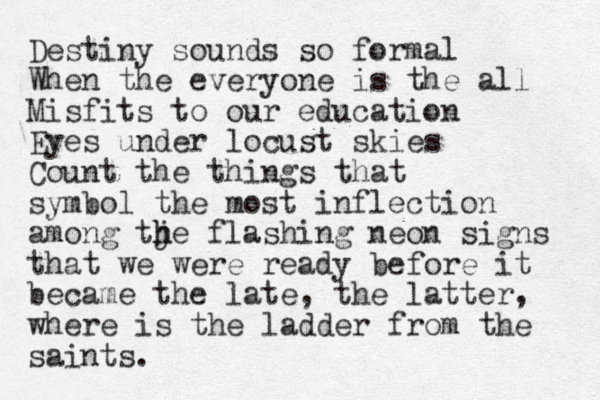 Destiny sounds so formal When the everyone is the all Misfits to our education Eyes under locust skies Count the things that symbol the most inflection among tje h h flashing neon signs that we were ready before it became the late, the latter, where is the ladder from the saints. 