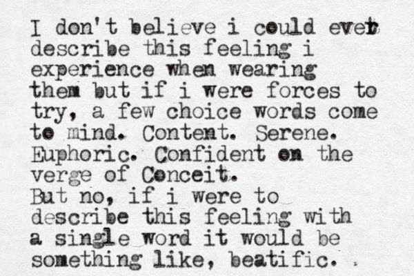 I don't believe i could evet r r describe this feeling i experience when wearing them but if i were forces to try, a few choice words come to mind. Content. Serene. Euphoric. Confident on the verge of Conceit. But no, if i w ere to describe this feeling with a single word it would be something like, beatific. 