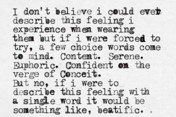 I don't believe i could evet r r describe this feeling i experience when wearing them but if i were forces to try, a few choice words come to mind. Content. Serene. Euphoric. Confident on the verge of Conceit. But no, if i w ere to describe this feeling with a single word it would be something like, beatific. d d d 