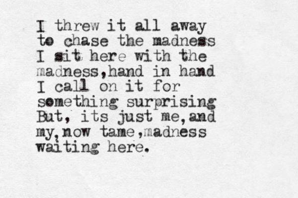 I threw it all away to chase the madness I sit here with the madness hand in hand , I call on it for something surprising But, its just me and my now tame madness waiting here. , , , 