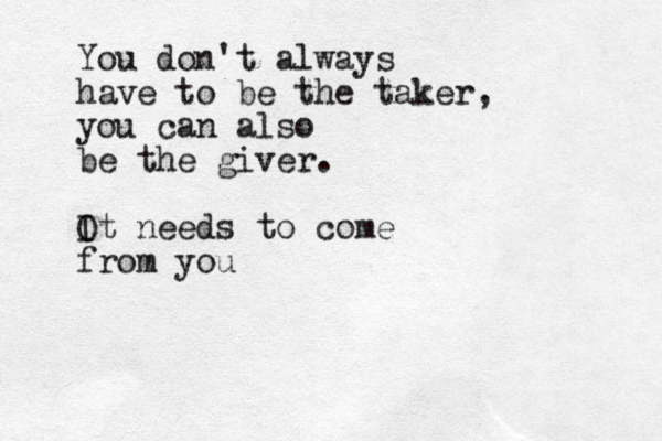 You don't always have to be the taker, you can also be the giver. O It needs to come from you