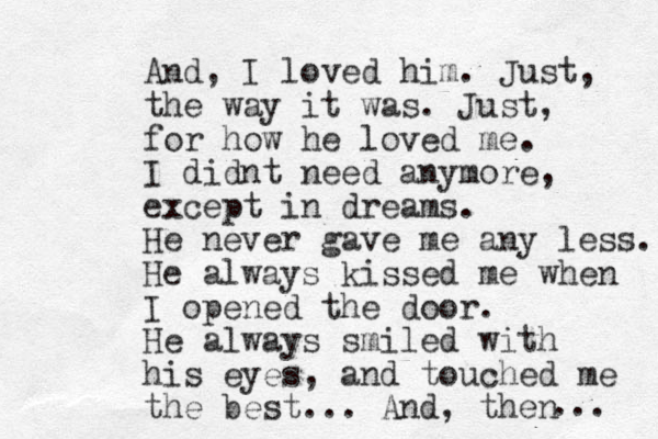 And, I loved him. Just, the way it was. Just, for how he loved me. I didnt need anymore, except in dreams. He never gave me any less. He always kissed me when I opened the door. He always smiled with his eyes, and touched me the best... And, then ... 