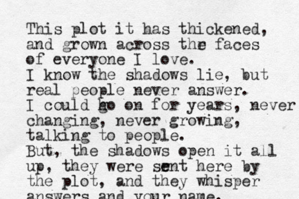 This plot it has thickened, and grown across thr e faces of everyone I love. I know the shadows lie, but real people never answer. I could h go on for years, never changing, never growing, talking to people. But, the shadows open it all up, they were sr e ent here by the plot, and they whisper answers and your name. 