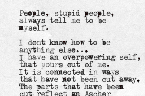 People, stupid people, always tell me to be myself. I dont know how to be anything else... I have an overpowering self, that pours out of me. It is connected in ways that have not been cut away, . . The parts that have been cut reflect an Ascher