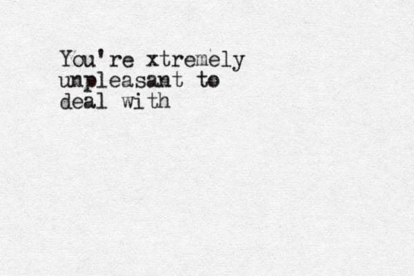 You're xtremely unpleasant to deal with