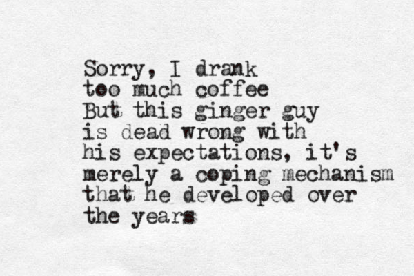 Sorry, I drank too much coffee But this ginger guy is dead wrong with his expectations, it's merely a coping mechanism that he developed over the years