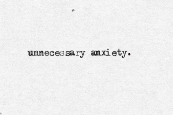 unnecessary anxiety.