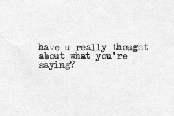 have u really thought about what you're saying?
