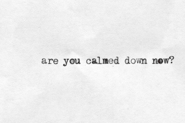 are you calmed down now? 