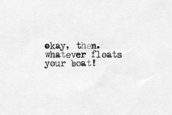 okay, then. whatever floats your boat!